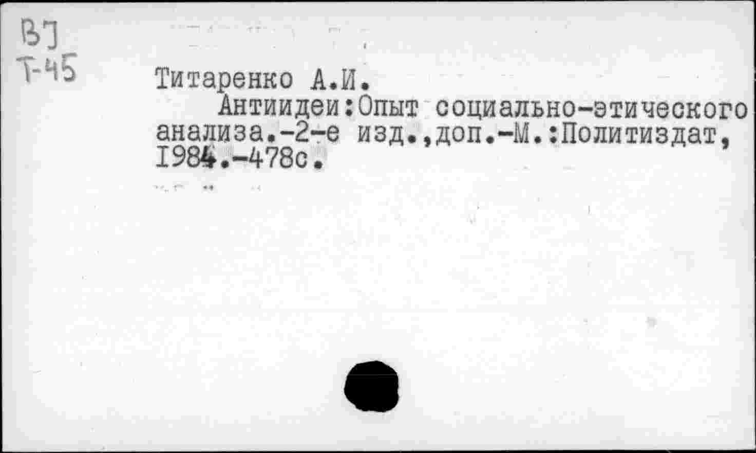 ﻿Титаренко А.И.
Антиидеи:Опыт социально-этического анализа.-2-е изд.,доп.-М.:Политиздат, 1984.-4780.